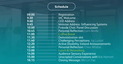 Conference schedule displayed on a teal background. Times listed on the left from 09:00 to 16:15, with corresponding sessions on the right. Sessions include: Registration; MC Welcome; CEO Address; Minister Address: Influencing Systems; Fireside Chat: Panel Discussion; Personal Reflection: Liam Beville; Coffee Break; Demonstration Slot; Challenging Perceptions: Jay Lusted; Active Disability Ireland Announcements; Personal Reflection: Chloe Whelan; Lunch & Networking; Audience Sensory Experience; Unscripted Conversations with Rob Hartnett; Closing Message: Mei Lin Yap.